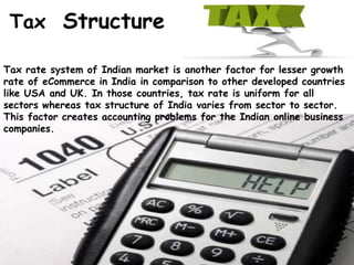 Tax rate system of Indian market is another factor for lesser growth
rate of eCommerce in India in comparison to other developed countries
like USA and UK. In those countries, tax rate is uniform for all
sectors whereas tax structure of India varies from sector to sector.
This factor creates accounting problems for the Indian online business
companies.
Tax Structure
 