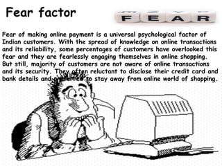 Fear factor
Fear of making online payment is a universal psychological factor of
Indian customers. With the spread of knowledge on online transactions
and its reliability, some percentages of customers have overlooked this
fear and they are fearlessly engaging themselves in online shopping.
But still, majority of customers are not aware of online transactions
and its security. They often reluctant to disclose their credit card and
bank details and preferred to stay away from online world of shopping.
 