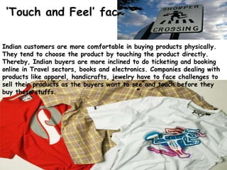 Indian customers are more comfortable in buying products physically.
They tend to choose the product by touching the product directly.
Thereby, Indian buyers are more inclined to do ticketing and booking
online in Travel sectors, books and electronics. Companies dealing with
products like apparel, handicrafts, jewelry have to face challenges to
sell their products as the buyers want to see and touch before they
buy these stuffs.
‘Touch and Feel’ factors
 