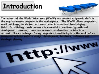 Introduction
The advent of the World Wide Web (WWW) has created a dynamic shift in
the way businesses compete in the marketplace. The WWW allows companies,
small and large, to vie for customers on an international level playing
field. Establishing a web presence is essential to continued growth and
development; however, there are several considerations to take into
account. Some challenges facing companies transitioning into the world of e-
commerce include: website design, development, hardware, software and
strategic planning.
 