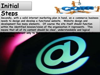 Initial
Steps
Secondly, with a solid internet marketing plan in hand, an e-commerce business
needs to design and develop a functional website. Website design and
development has many elements. Of course the site itself should function
within the identified mission/vision of the organization it represents. This
means that all of its content should be clear, understandable and logical
information relevant only to the products and/or services the company desires
to promote.
 