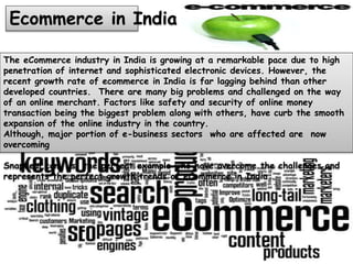 The eCommerce industry in India is growing at a remarkable pace due to high
penetration of internet and sophisticated electronic devices. However, the
recent growth rate of ecommerce in India is far lagging behind than other
developed countries. There are many big problems and challenged on the way
of an online merchant. Factors like safety and security of online money
transaction being the biggest problem along with others, have curb the smooth
expansion of the online industry in the country.
Although, major portion of e-business sectors who are affected are now
overcoming
Snapdeal.com is the perfect example who have overcome the challenges and
represents the perfect growth trends of eCommerce in India .
Ecommerce in India
 