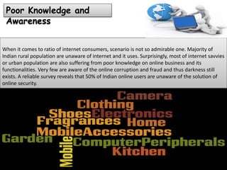 When it comes to ratio of internet consumers, scenario is not so admirable one. Majority of
Indian rural population are unaware of internet and it uses. Surprisingly, most of internet savvies
or urban population are also suffering from poor knowledge on online business and its
functionalities. Very few are aware of the online corruption and fraud and thus darkness still
exists. A reliable survey reveals that 50% of Indian online users are unaware of the solution of
online security.
Poor Knowledge and
Awareness
 