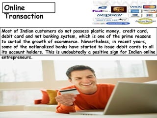 Most of Indian customers do not possess plastic money, credit card,
debit card and net banking system, which is one of the prime reasons
to curtail the growth of ecommerce. Nevertheless, in recent years,
some of the nationalized banks have started to issue debit cards to all
its account holders. This is undoubtedly a positive sign for Indian online
entrepreneurs.
Online
Transaction
 