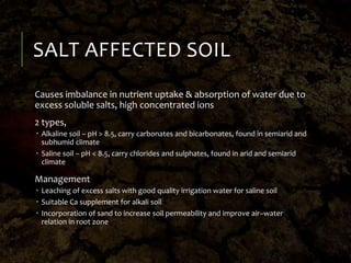 SALT AFFECTED SOIL
Causes imbalance in nutrient uptake & absorption of water due to
excess soluble salts, high concentrated ions
2 types,
 Alkaline soil – pH > 8.5, carry carbonates and bicarbonates, found in semiarid and
subhumid climate
 Saline soil – pH < 8.5, carry chlorides and sulphates, found in arid and semiarid
climate
Management
 Leaching of excess salts with good quality irrigation water for saline soil
 Suitable Ca supplement for alkali soil
 Incorporation of sand to increase soil permeability and improve air–water
relation in root zone
 
