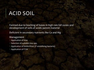 ACID SOIL
Formed due to leaching of bases in high rain fall zones and
development of soils of acidic parent material
Deficient in secondary nutrients like Ca and Mg
Management
 Application of lime
 Selection of suitable tree spp.
 Application of biofertilizer (P solubilising bacteria)
 Application of FYM
 