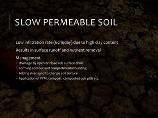 SLOW PERMEABLE SOIL
Low infiltration rate (6cm/day) due to high clay content
Results in surface runoff and nutrient removal
Management
 Drainage by open or close sub surface drain
 Forming contour and compartmental bunding
 Adding river sand to change soil texture
 Application of FYM, compost, composted coir pith etc.
 
