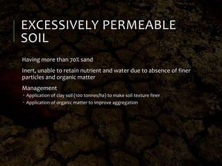 EXCESSIVELY PERMEABLE
SOIL
Having more than 70% sand
Inert, unable to retain nutrient and water due to absence of finer
particles and organic matter
Management
 Application of clay soil (100 tonnes/ha) to make soil texture finer
 Application of organic matter to improve aggregation
 