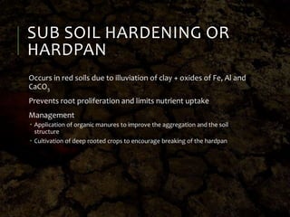SUB SOIL HARDENING OR
HARDPAN
Occurs in red soils due to illuviation of clay + oxides of Fe, Al and
CaCO3
Prevents root proliferation and limits nutrient uptake
Management
 Application of organic manures to improve the aggregation and the soil
structure
 Cultivation of deep rooted crops to encourage breaking of the hardpan
 