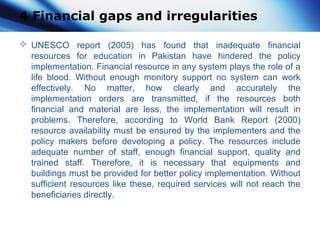 4 Financial gaps and irregularities
 UNESCO report (2005) has found that inadequate financial
resources for education in Pakistan have hindered the policy
implementation. Financial resource in any system plays the role of a
life blood. Without enough monitory support no system can work
effectively. No matter, how clearly and accurately the
implementation orders are transmitted, if the resources both
financial and material are less, the implementation will result in
problems. Therefore, according to World Bank Report (2000)
resource availability must be ensured by the implementers and the
policy makers before developing a policy. The resources include
adequate number of staff, enough financial support, quality and
trained staff. Therefore, it is necessary that equipments and
buildings must be provided for better policy implementation. Without
sufficient resources like these, required services will not reach the
beneficiaries directly.
 