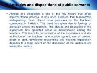 5 Attitudes and dispositions of public servants
 Attitude and disposition is one of the key factors that affect
implementation process. It has been explored that bureaucratic
underpinnings have placed more pressures on the teachers’
community in Pakistan. This trend has given rise to feelings of
alienation among the teachers. This attitude and disposition of the
supervisors has promoted sense of discrimination among the
teachers. This leads to demonization of the supervisors and de-
motivation of the teachers. In education system, use of powers,
direct of staff, developing relationship and keeping expectation
depends to a large extent on the disposition of the implementers
toward the policies.
 