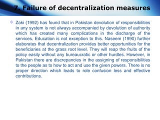 7. Failure of decentralization measures
 Zaki (1992) has found that in Pakistan devolution of responsibilities
in any system is not always accompanied by devolution of authority
which has created many complications in the discharge of the
services. Education is not exception to this. Naseem (1990) further
elaborates that decentralization provides better opportunities for the
beneficiaries at the grass root level. They will reap the fruits of the
policy easily without any bureaucratic or other hurdles. However, in
Pakistan there are discrepancies in the assigning of responsibilities
to the people as to how to act and use the given powers. There is no
proper direction which leads to role confusion less and effective
contributions.
 