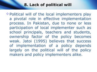 8. Lack of political will
Political will of the local implementers play
a pivotal role in effective implementation
process. In Pakistan, due to none or less
participation of local implementer such as
school principals, teachers and students,
ownership factor of the policy becomes
weak. Jatoi (1995) believes that success
of implementation of a policy depends
largely on the political will of the policy
makers and policy implementers alike.
 