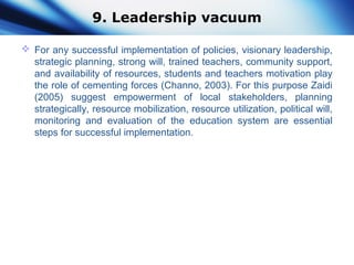 9. Leadership vacuum
 For any successful implementation of policies, visionary leadership,
strategic planning, strong will, trained teachers, community support,
and availability of resources, students and teachers motivation play
the role of cementing forces (Channo, 2003). For this purpose Zaidi
(2005) suggest empowerment of local stakeholders, planning
strategically, resource mobilization, resource utilization, political will,
monitoring and evaluation of the education system are essential
steps for successful implementation.
 