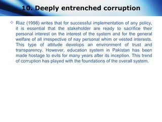10. Deeply entrenched corruption
 Riaz (1998) writes that for successful implementation of any policy,
it is essential that the stakeholder are ready to sacrifice their
personal interest on the interest of the system and for the general
welfare of all irrespective of nay personal whim or vested interests.
This type of attitude develops an environment of trust and
transparency. However, education system in Pakistan has been
made hostage to evils for many years after its inception. This trend
of corruption has played with the foundations of the overall system.
 