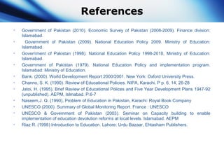 References
• Government of Pakistan (2010). Economic Survey of Pakistan (2008-2009). Finance division:
Islamabad.
• Government of Pakistan (2009). National Education Policy 2009. Ministry of Education:
Islamabad.
• Government of Pakistan (1998). National Education Policy 1998-2010, Ministry of Education:
Islamabad.
• Government of Pakistan (1979). National Education Policy and implementation program.
Islamabad: Ministry of Education.
• Bank. (2000). World Development Report 2000/2001. New York: Oxford University Press.
• Channo, S. K. (1990). Review of Educational Policies. NIPA, Karachi. P p. 6, 14, 26-28
• Jatoi, H. (1995). Brief Review of Educational Polices and Five Year Development Plans 1947-92
(unpublished). AEPM, Islmabad. P.6-7
• Naseem,J. Q. (1990), Problem of Education in Pakistan, Karachi: Royal Book Company
• UNESCO (2000). Summary of Global Monitoring Report. France : UNESCO
• UNESCO & Government of Pakistan (2003). Seminar on Capacity building to enable
implementation of education devolution reforms at local levels. Islamabad. AEPM
• Riaz R. (1998) Introduction to Education. Lahore: Urdu Bazaar, Ehtasham Publishers.
 