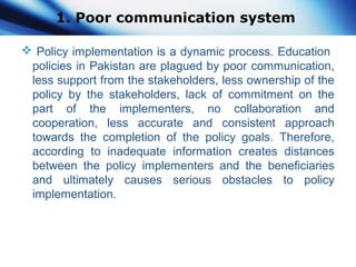 1. Poor communication system
 Policy implementation is a dynamic process. Education
policies in Pakistan are plagued by poor communication,
less support from the stakeholders, less ownership of the
policy by the stakeholders, lack of commitment on the
part of the implementers, no collaboration and
cooperation, less accurate and consistent approach
towards the completion of the policy goals. Therefore,
according to inadequate information creates distances
between the policy implementers and the beneficiaries
and ultimately causes serious obstacles to policy
implementation.
 
