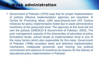 2. Weak administration
 Government of Pakistan (1979) says that for proper implementation
of policies effective implementation agencies are important. ©
Centre for Promoting Ideas, USA www.ijhssnet.com 243 Various
initiatives for policy implementation failed due to weak administrative
machinery at the grassroots level. The agencies at this level did not
own the policies (UNESCO & Government of Pakistan, 2003). The
poor management capacity of the directorates of education at policy
formulation levels, school heads at implementation level is one of
the many factors which also responsible for this mess. Government
of Pakistan (1998) considers weak and defective implementation
mechanism, inadequate personnel, poor training, low political
commitment and absence of incentives as reasons for the failures of
educational policy implementation in Pakistan.
 