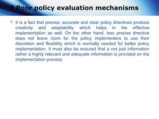 3 Poor policy evaluation mechanisms
 It is a fact that precise, accurate and clear policy directives produce
creativity and adaptability which helps in the effective
implementation as well. On the other hand, less precise directive
does not leave room for the policy implementers to use their
discretion and flexibility which is normally needed for better policy
implementation. It must also be ensured that a not just information
rather a highly relevant and adequate information is provided on the
implementation process.
 
