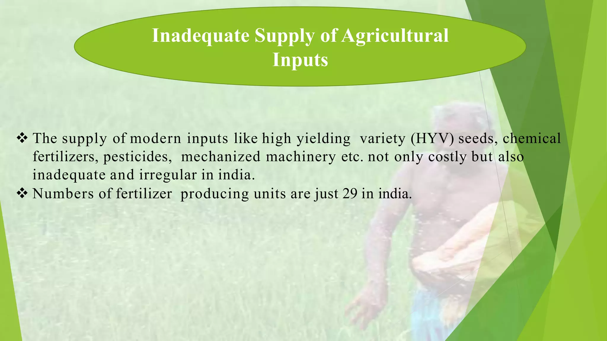  The supply of modern inputs like high yielding variety (HYV) seeds, chemical
fertilizers, pesticides, mechanized machinery etc. not only costly but also
inadequate and irregular in india.
Numbers of fertilizer producing units are just 29 in india.
Inadequate Supply of Agricultural
Inputs