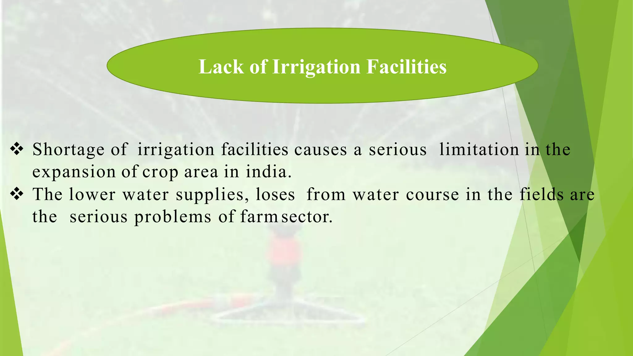  Shortage of irrigation facilities causes a serious limitation in the
expansion of crop area in india.
The lower water supplies, loses from water course in the fields are
the serious problems of farm sector.
Lack of Irrigation Facilities