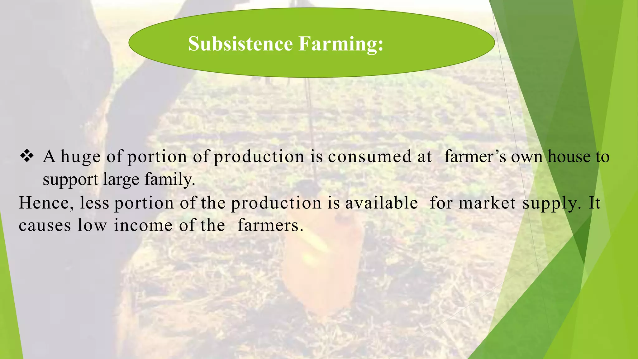  A huge of portion of production is consumed at farmer’s own house to
support large family.
Hence, less portion of the production is available for market supply. It
causes low income of the farmers.
Subsistence Farming: