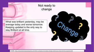 Credits: https://www.leansixsigmaexperts.com/when-company-not-ready-change-continuous-improvement-programs-fail
Not ready to
change
What was brilliant yesterday, may be
average today and worse tomorrow.
Keeping updated is the only way to
stay Brilliant at all time.
 