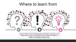 Where to learn from
Are we alone in the world exposed to all these nonsense, or is
there some country, somewhere not too distant far which is
better at handling all these issue.
 
