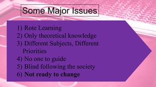 1) Rote Learning
2) Only theoretical knowledge
3) Different Subjects, Different
Priorities
4) No one to guide
5) Blind following the society
6) Not ready to change
Some Major Issues
 