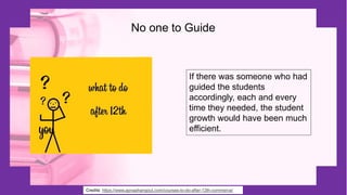 No one to Guide
Credits: https://www.apnaahangout.com/courses-to-do-after-12th-commerce/
If there was someone who had
guided the students
accordingly, each and every
time they needed, the student
growth would have been much
efficient.
 