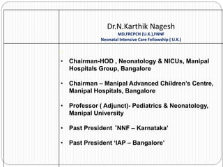 Dr.N.Karthik Nagesh
MD,FRCPCH (U.K.),FNNF
Neonatal Intensive Care Fellowship ( U.K.)
’
• Chairman-HOD , Neonatology & NICUs, Manipal
Hospitals Group, Bangalore
• Chairman – Manipal Advanced Children’s Centre,
Manipal Hospitals, Bangalore
• Professor ( Adjunct)- Pediatrics & Neonatology,
Manipal University
• Past President ‘NNF – Karnataka’
• Past President ‘IAP – Bangalore’
 