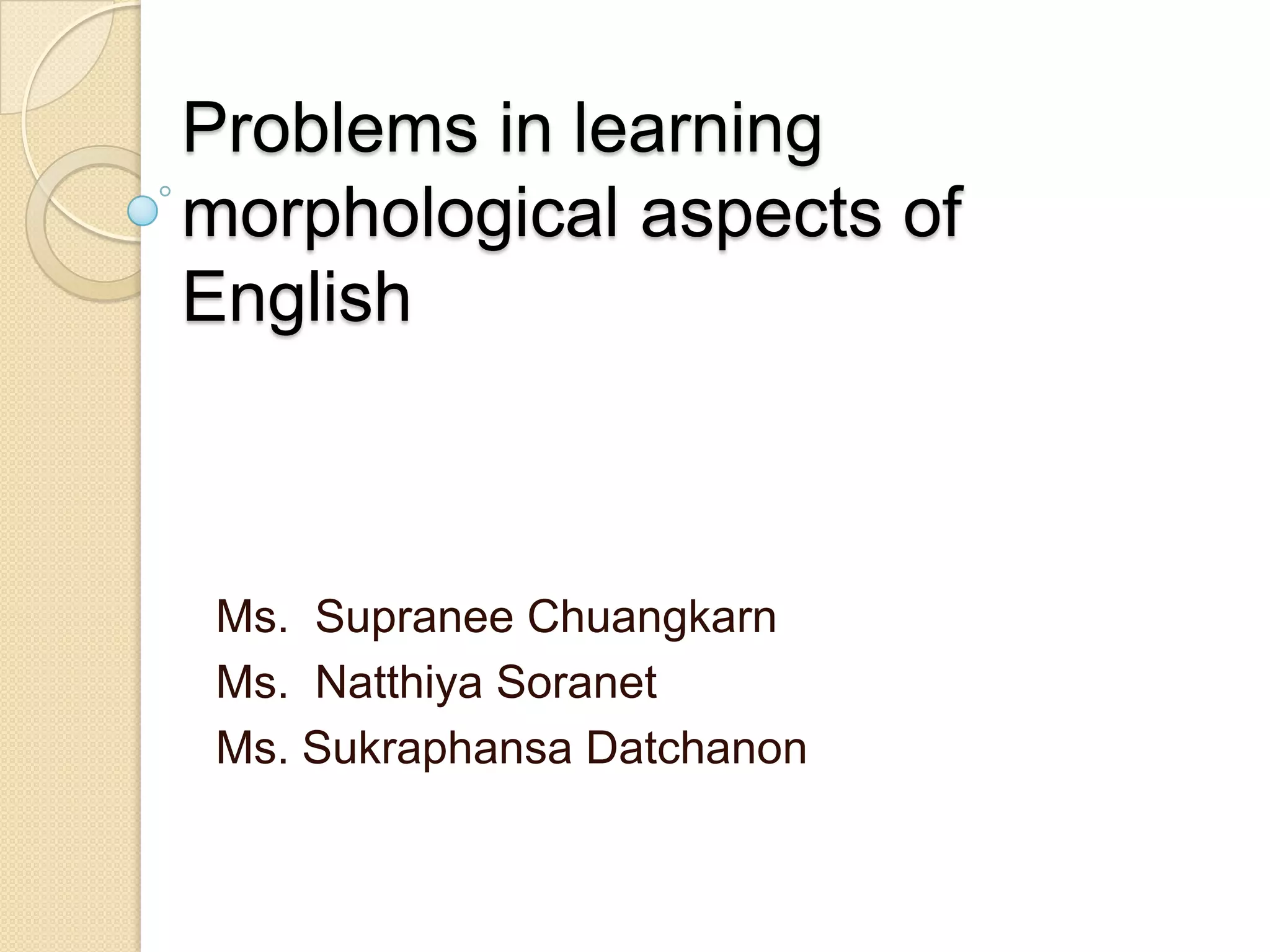 Problems in learning
morphological aspects of
English
Ms. Supranee Chuangkarn
Ms. Natthiya Soranet
Ms. Sukraphansa Datchanon
 