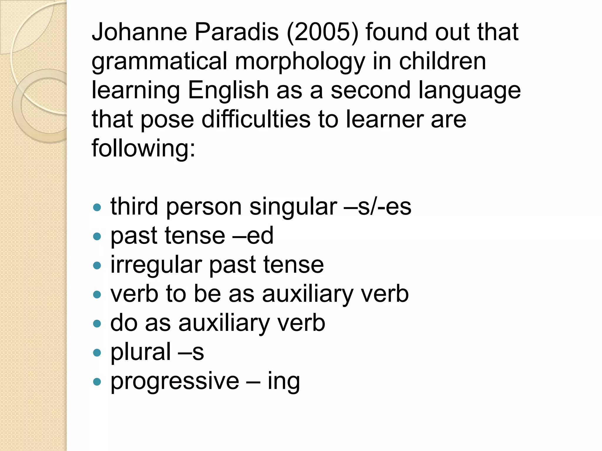 Johanne Paradis (2005) found out that
grammatical morphology in children
learning English as a second language
that pose difficulties to learner are
following:
 third person singular –s/-es
 past tense –ed
 irregular past tense
 verb to be as auxiliary verb
 do as auxiliary verb
 plural –s
 progressive – ing
 