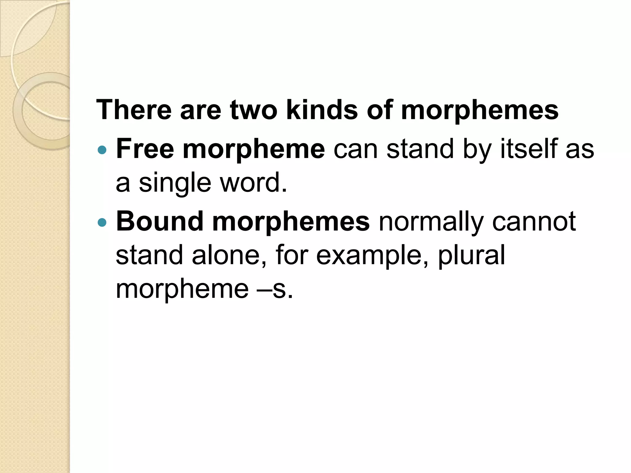 There are two kinds of morphemes
 Free morpheme can stand by itself as
a single word.
 Bound morphemes normally cannot
stand alone, for example, plural
morpheme –s.
 