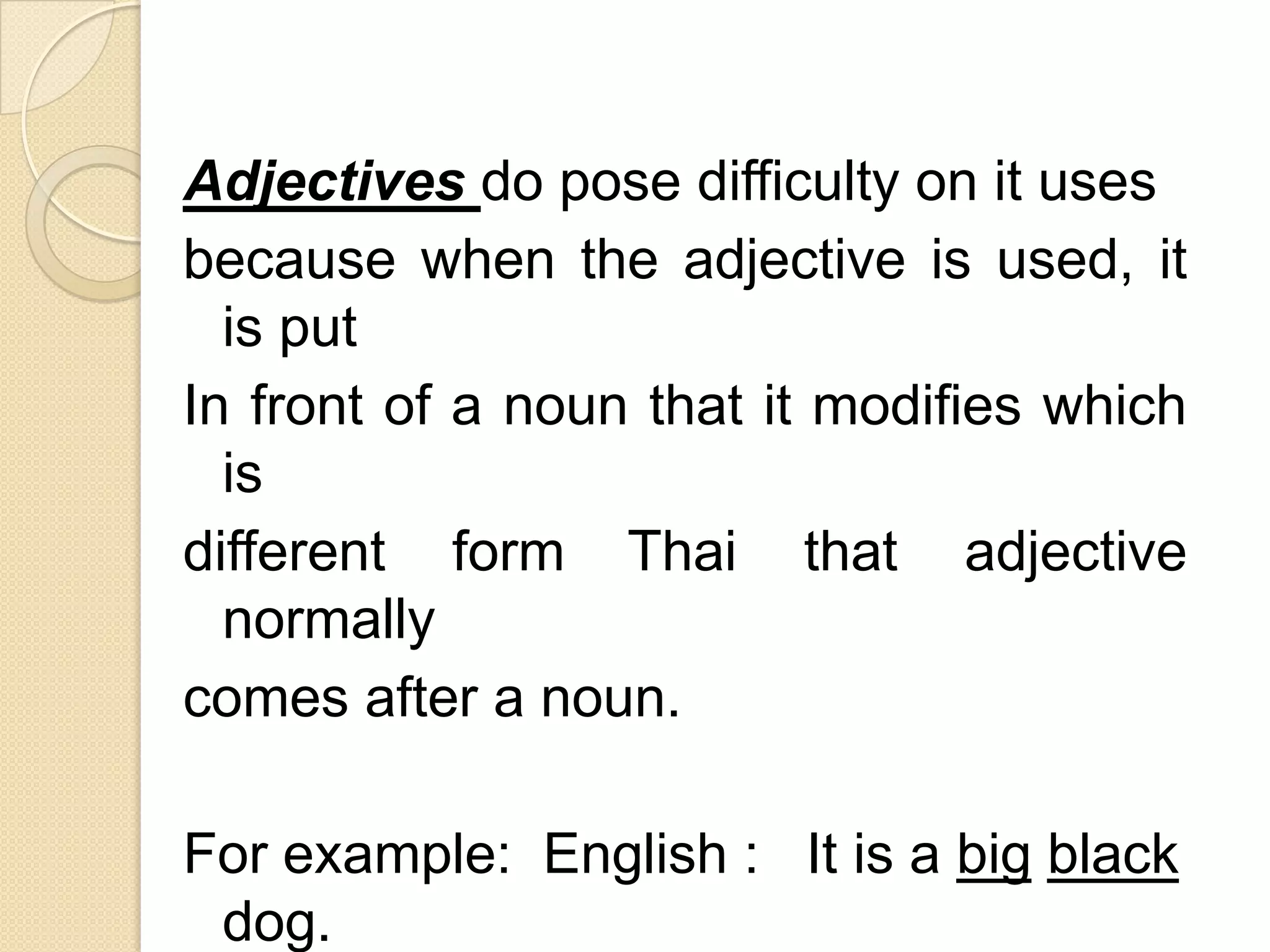 Adjectives do pose difficulty on it uses
because when the adjective is used, it
is put
In front of a noun that it modifies which
is
different form Thai that adjective
normally
comes after a noun.
For example: English : It is a big black
dog.
 