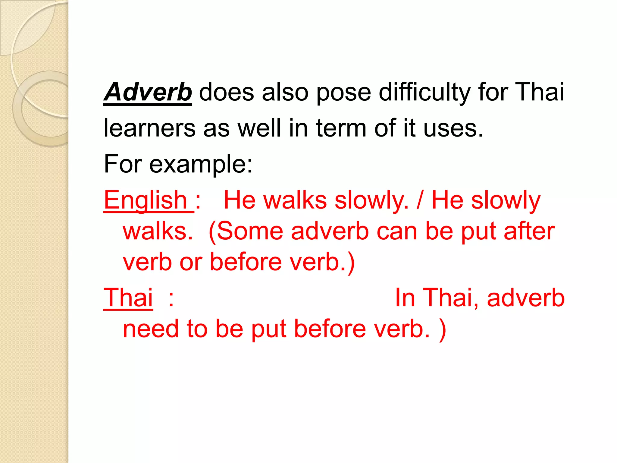 Adverb does also pose difficulty for Thai
learners as well in term of it uses.
For example:
English : He walks slowly. / He slowly
walks. (Some adverb can be put after
verb or before verb.)
Thai : In Thai, adverb
need to be put before verb. )
 