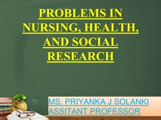 PROBLEMS IN
NURSING, HEALTH,
AND SOCIAL
RESEARCH
MS. PRIYANKA J SOLANKI
ASSITANT PROFESSOR
 