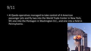 9/11
• Al Qaeda operatives managed to take control of 4 American
passenger jets and fly two into the World Trade Center in New York,
NY, one into the Pentagon in Washington D.C., and one into a field in
Pennsylvania.
 