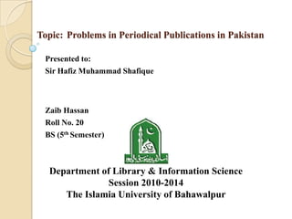 Topic: Problems in Periodical Publications in Pakistan
Presented to:
Sir Hafiz Muhammad Shafique
Zaib Hassan
Roll No. 20
BS (5th Semester)
Department of Library & Information Science
Session 2010-2014
The Islamia University of Bahawalpur
 