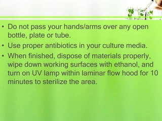 • Do not pass your hands/arms over any open
bottle, plate or tube.
• Use proper antibiotics in your culture media.
• When finished, dispose of materials properly,
wipe down working surfaces with ethanol, and
turn on UV lamp within laminar flow hood for 10
minutes to sterilize the area.
 