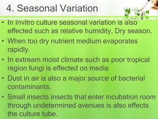4. Seasonal Variation
• In Invitro culture seasonal variation is also
effected such as relative humidity, Dry season.
• When too dry nutrient medium evaporates
rapidly.
• In extream moist climate such as poor tropical
region fungi is effected on media
• Dust in air is also a major source of bacterial
contaminants.
• Small insects insects that enter incubation room
through undetermined avenues is also effects
the culture tube.
 
