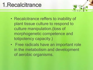 1.Recalcitrance
• Recalcitrance reffers to inability of
plant tissue culture to respond to
culture manipulation.(loss of
morphogenetic competence and
totipotency capacity.)
• Free radicals have an important role
in the metabolism and development
of aerobic organisms.
 