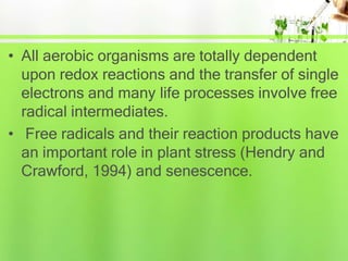 • All aerobic organisms are totally dependent
upon redox reactions and the transfer of single
electrons and many life processes involve free
radical intermediates.
• Free radicals and their reaction products have
an important role in plant stress (Hendry and
Crawford, 1994) and senescence.
 