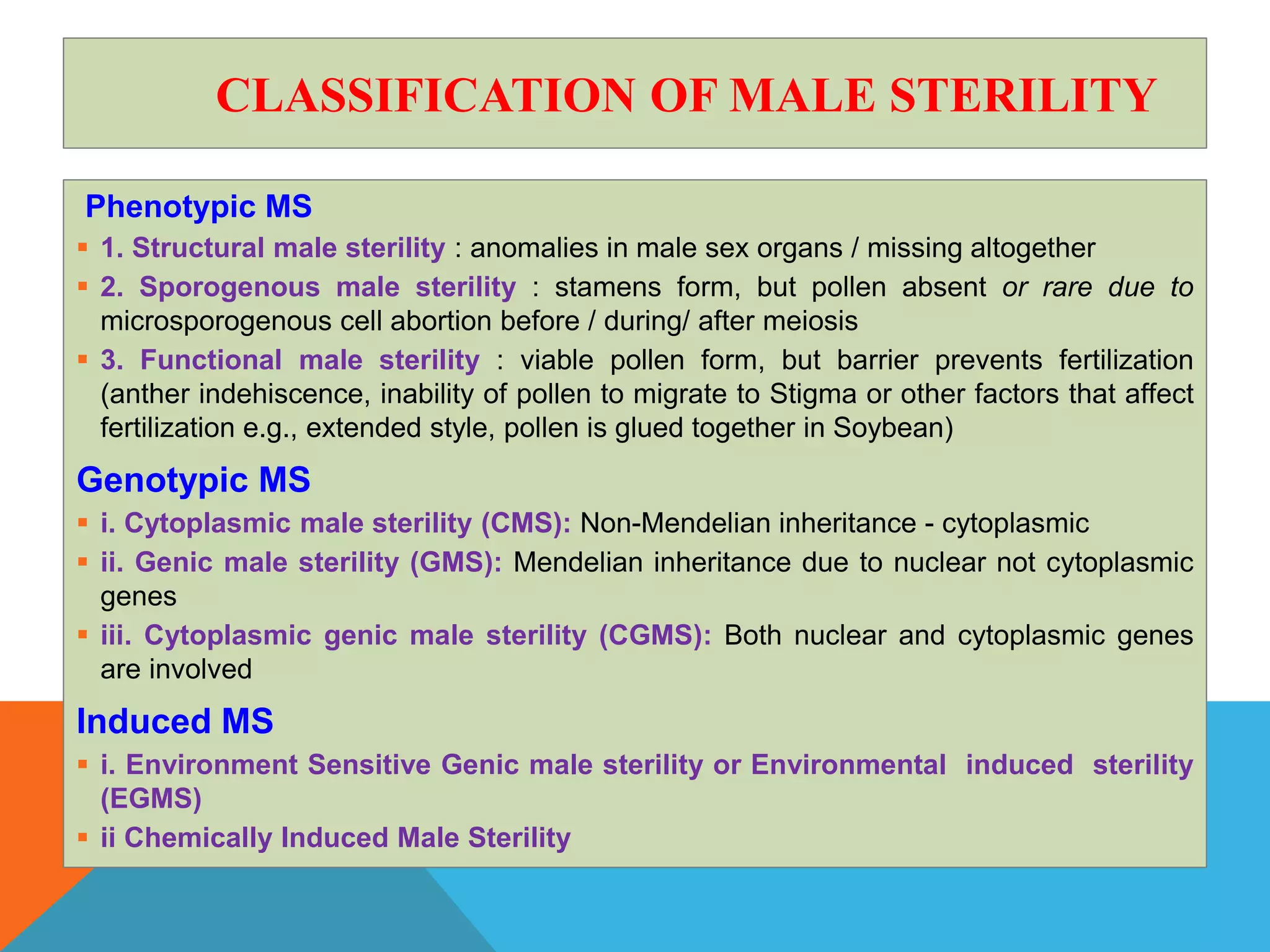 CLASSIFICATION OF MALE STERILITY
Phenotypic MS
 1. Structural male sterility : anomalies in male sex organs / missing altogether
 2. Sporogenous male sterility : stamens form, but pollen absent or rare due to
microsporogenous cell abortion before / during/ after meiosis
 3. Functional male sterility : viable pollen form, but barrier prevents fertilization
(anther indehiscence, inability of pollen to migrate to Stigma or other factors that affect
fertilization e.g., extended style, pollen is glued together in Soybean)
Genotypic MS
 i. Cytoplasmic male sterility (CMS): Non-Mendelian inheritance - cytoplasmic
 ii. Genic male sterility (GMS): Mendelian inheritance due to nuclear not cytoplasmic
genes
 iii. Cytoplasmic genic male sterility (CGMS): Both nuclear and cytoplasmic genes
are involved
Induced MS
 i. Environment Sensitive Genic male sterility or Environmental induced sterility
(EGMS)
 ii Chemically Induced Male Sterility
 