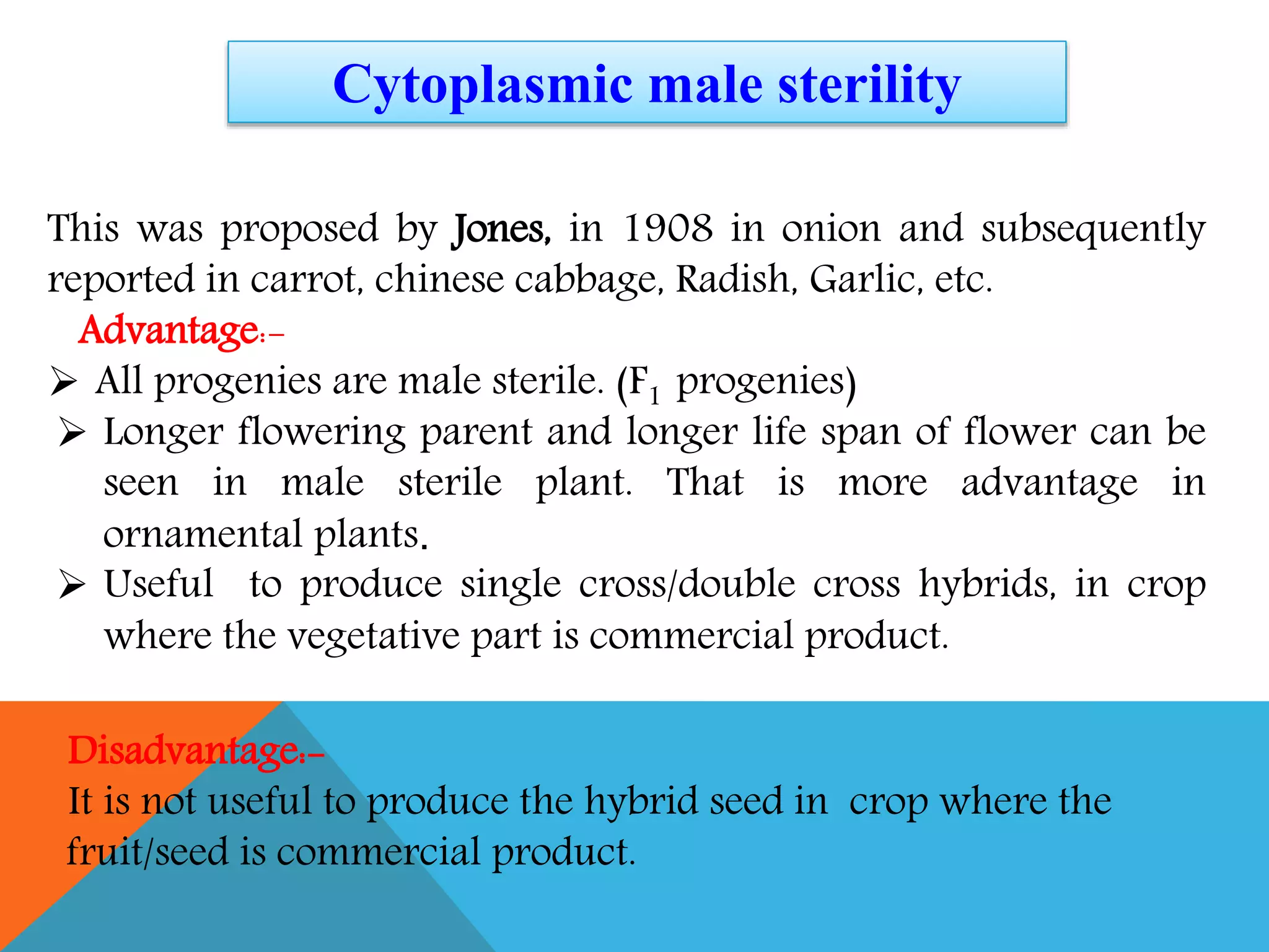This was proposed by Jones, in 1908 in onion and subsequently
reported in carrot, chinese cabbage, Radish, Garlic, etc.
Advantage:-
 All progenies are male sterile. (F1 progenies)
 Longer flowering parent and longer life span of flower can be
seen in male sterile plant. That is more advantage in
ornamental plants.
 Useful to produce single cross/double cross hybrids, in crop
where the vegetative part is commercial product.
Cytoplasmic male sterility
Disadvantage:-
It is not useful to produce the hybrid seed in crop where the
fruit/seed is commercial product.
 