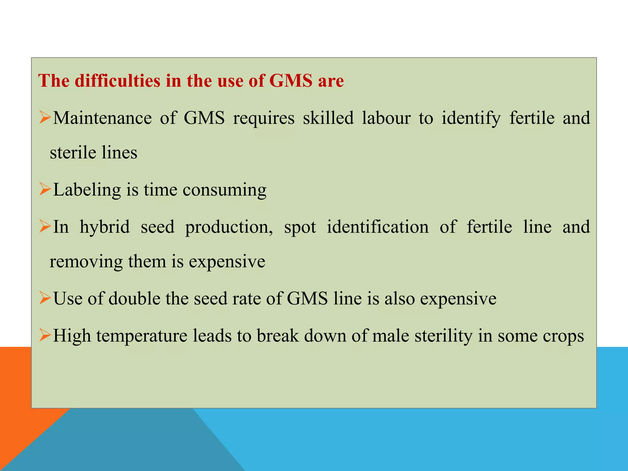 The difficulties in the use of GMS are
Maintenance of GMS requires skilled labour to identify fertile and
sterile lines
Labeling is time consuming
In hybrid seed production, spot identification of fertile line and
removing them is expensive
Use of double the seed rate of GMS line is also expensive
High temperature leads to break down of male sterility in some crops
 