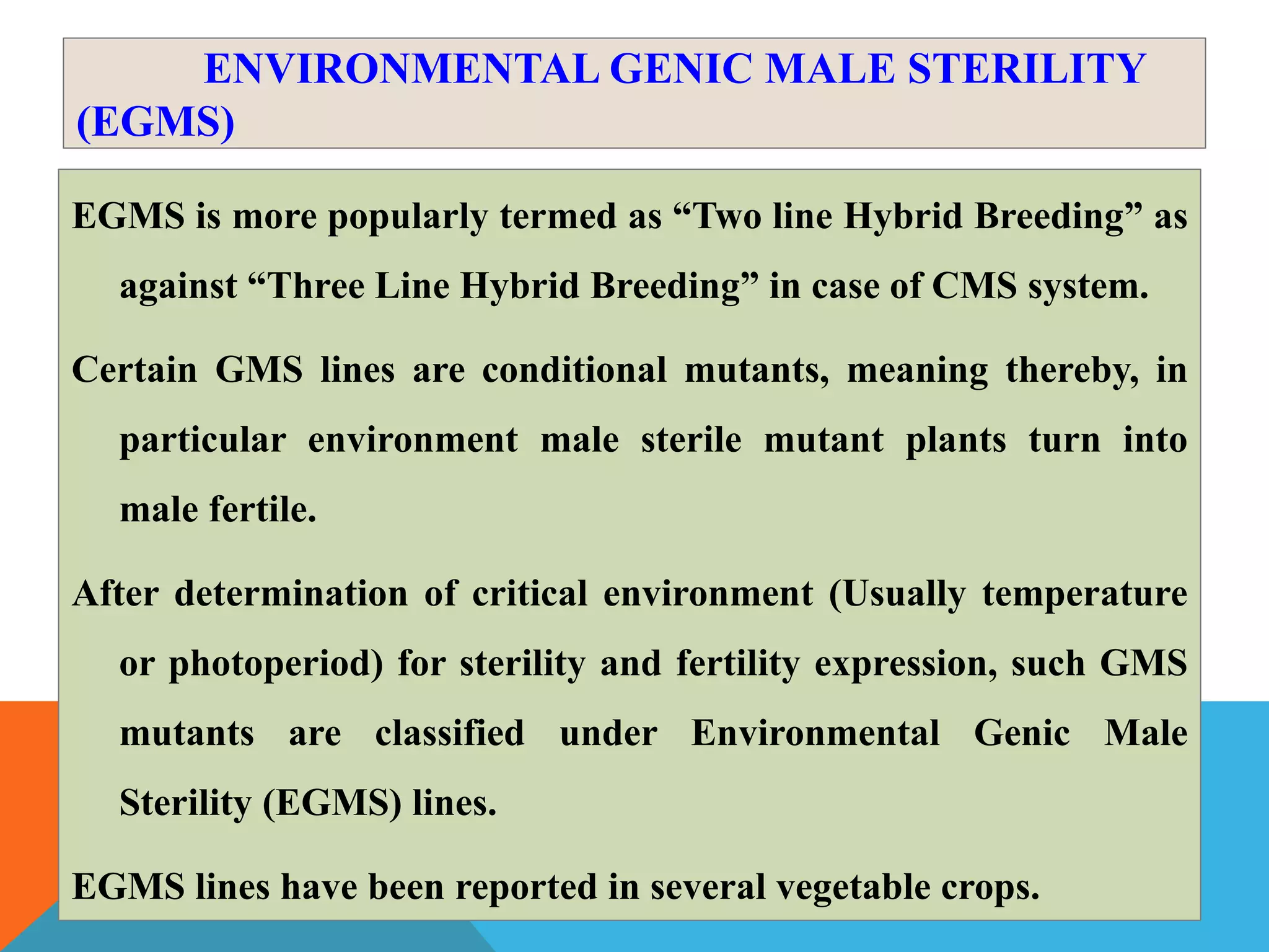 ENVIRONMENTAL GENIC MALE STERILITY
(EGMS)
EGMS is more popularly termed as “Two line Hybrid Breeding” as
against “Three Line Hybrid Breeding” in case of CMS system.
Certain GMS lines are conditional mutants, meaning thereby, in
particular environment male sterile mutant plants turn into
male fertile.
After determination of critical environment (Usually temperature
or photoperiod) for sterility and fertility expression, such GMS
mutants are classified under Environmental Genic Male
Sterility (EGMS) lines.
EGMS lines have been reported in several vegetable crops.
 