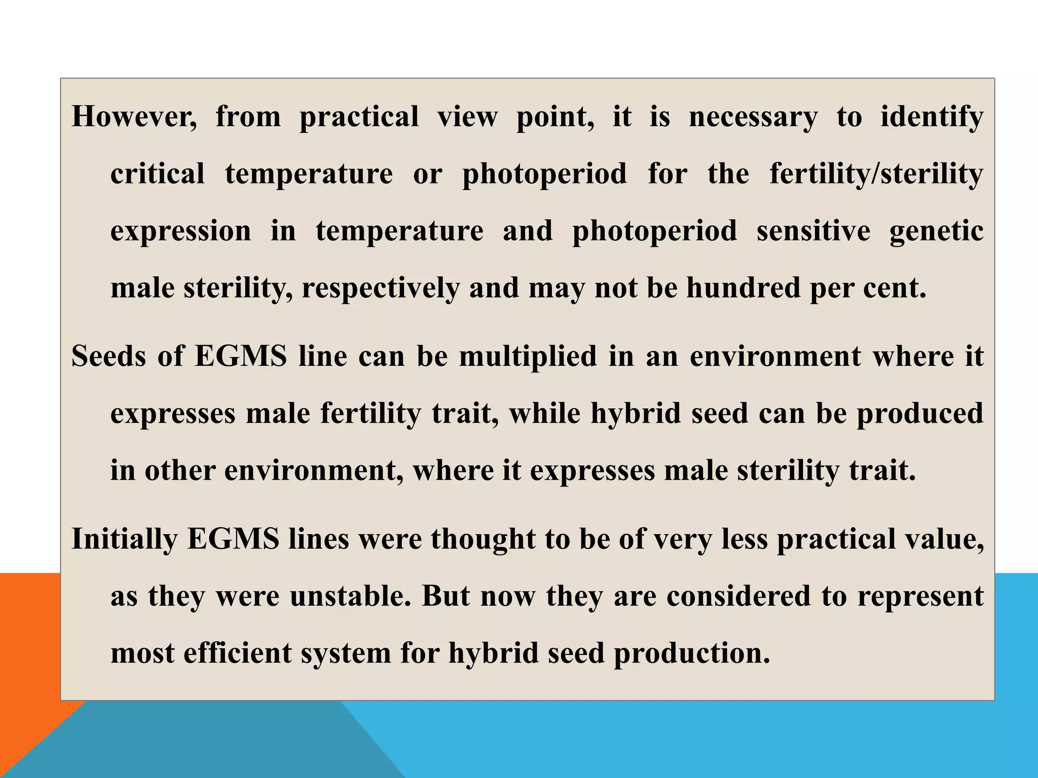 However, from practical view point, it is necessary to identify
critical temperature or photoperiod for the fertility/sterility
expression in temperature and photoperiod sensitive genetic
male sterility, respectively and may not be hundred per cent.
Seeds of EGMS line can be multiplied in an environment where it
expresses male fertility trait, while hybrid seed can be produced
in other environment, where it expresses male sterility trait.
Initially EGMS lines were thought to be of very less practical value,
as they were unstable. But now they are considered to represent
most efficient system for hybrid seed production.
 