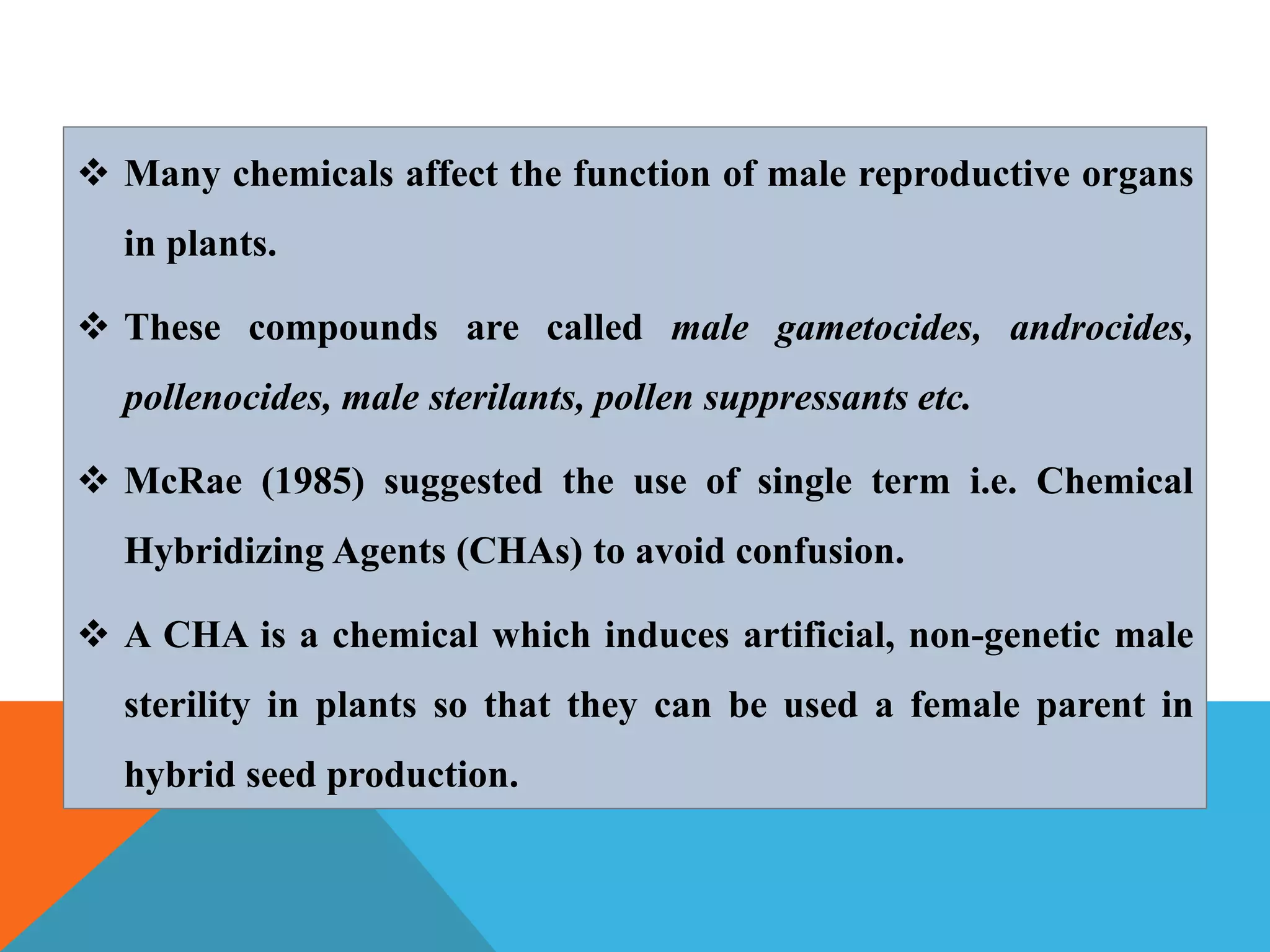  Many chemicals affect the function of male reproductive organs
in plants.
 These compounds are called male gametocides, androcides,
pollenocides, male sterilants, pollen suppressants etc.
 McRae (1985) suggested the use of single term i.e. Chemical
Hybridizing Agents (CHAs) to avoid confusion.
 A CHA is a chemical which induces artificial, non-genetic male
sterility in plants so that they can be used a female parent in
hybrid seed production.
 