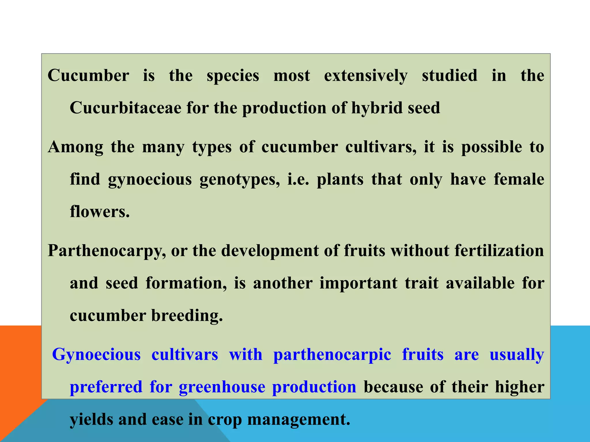 Cucumber is the species most extensively studied in the
Cucurbitaceae for the production of hybrid seed
Among the many types of cucumber cultivars, it is possible to
find gynoecious genotypes, i.e. plants that only have female
flowers.
Parthenocarpy, or the development of fruits without fertilization
and seed formation, is another important trait available for
cucumber breeding.
Gynoecious cultivars with parthenocarpic fruits are usually
preferred for greenhouse production because of their higher
yields and ease in crop management.
 
